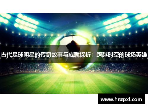 古代足球明星的传奇故事与成就探析:跨越时空的球场英雄 古代足球明星的传奇故事与成就探析:跨越时空的球场英雄
